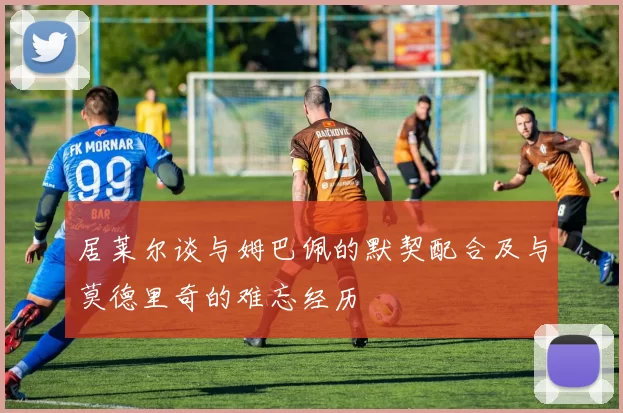 居莱尔谈与姆巴佩的默契配合及与莫德里奇的难忘经历