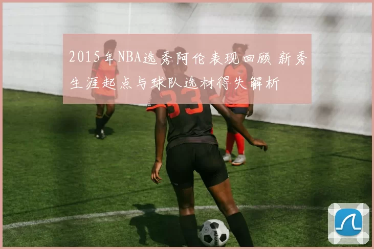 2015年NBA选秀阿伦表现回顾 新秀生涯起点与球队选材得失解析
