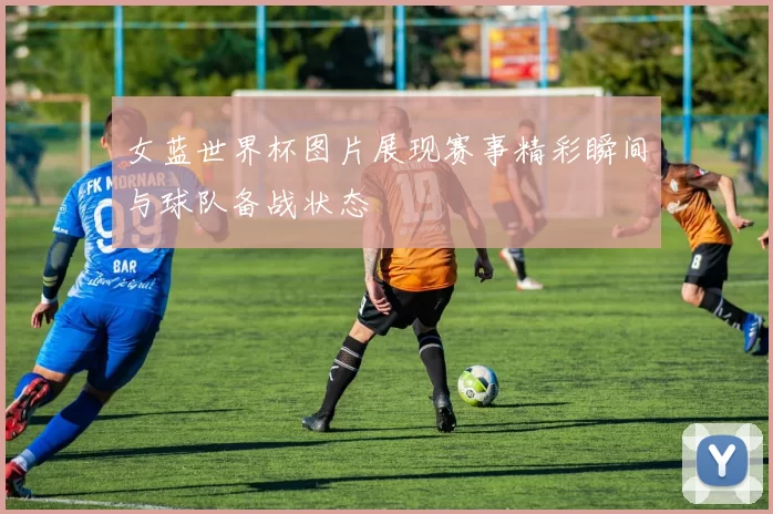 女蓝世界杯图片展现赛事精彩瞬间与球队备战状态