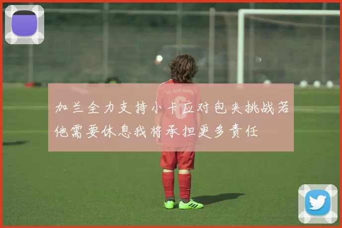 加兰全力支持小卡应对包夹挑战若他需要休息我将承担更多责任