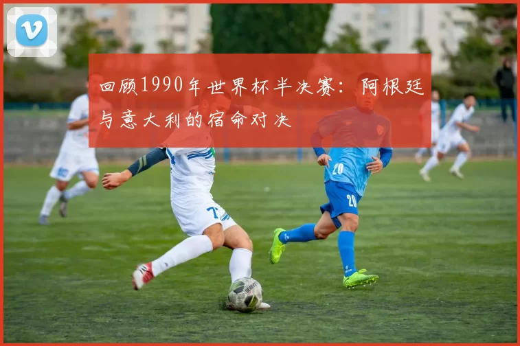 回顾1990年世界杯半决赛:阿根廷与意大利的宿命对决