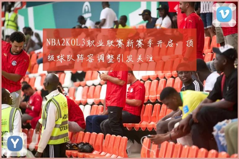 NBA2KOL3职业联赛新赛季开启，顶级球队阵容调整引发关注