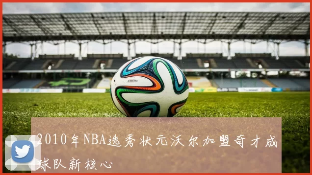 2010年NBA选秀状元沃尔加盟奇才成球队新核心