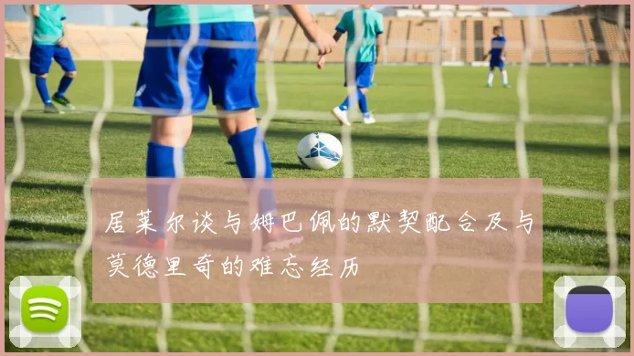 居莱尔谈与姆巴佩的默契配合及与莫德里奇的难忘经历
