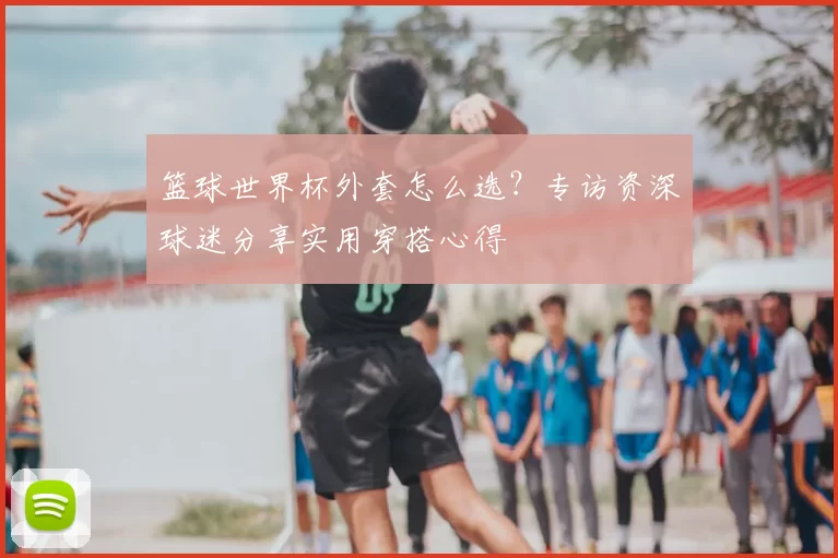 篮球世界杯外套怎么选?专访资深球迷分享实用穿搭心得