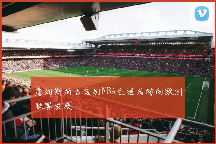 詹姆斯纳吉告别NBA生涯或转向欧洲联赛发展