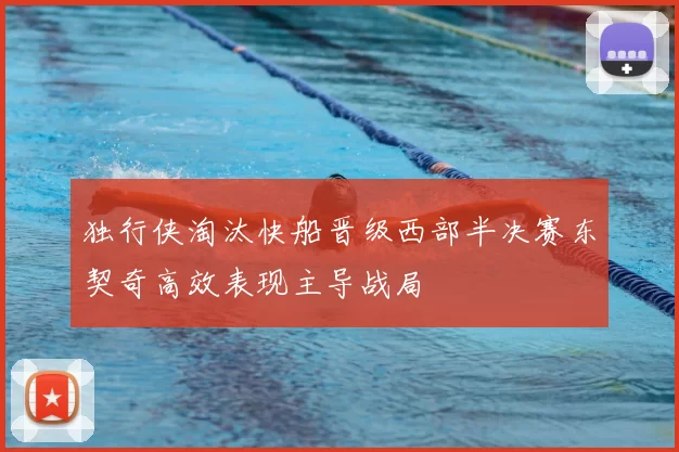独行侠淘汰快船晋级西部半决赛东契奇高效表现主导战局