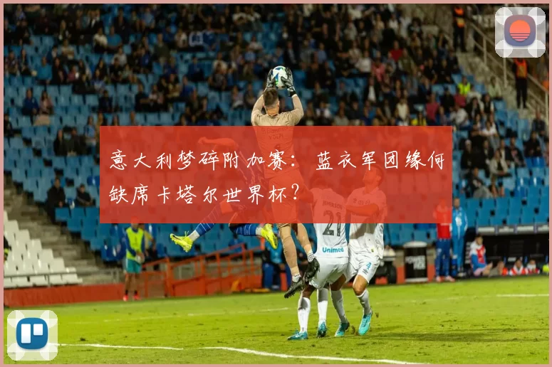 意大利梦碎附加赛：蓝衣军团缘何缺席卡塔尔世界杯？