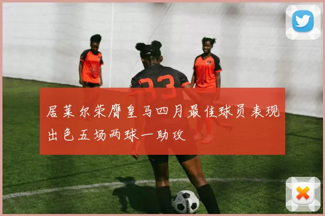 居莱尔荣膺皇马四月最佳球员表现出色五场两球一助攻