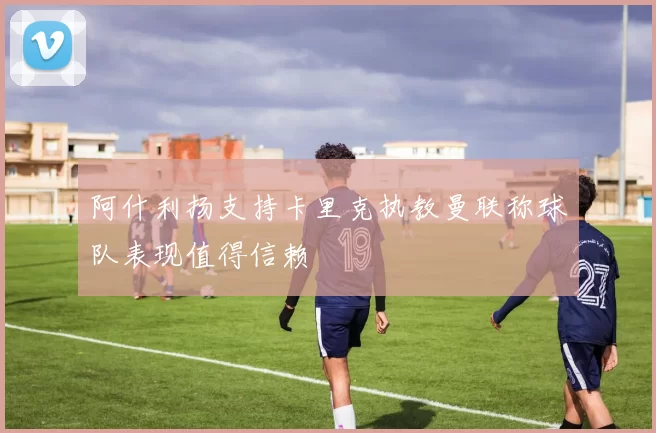 阿什利扬支持卡里克执教曼联称球队表现值得信赖