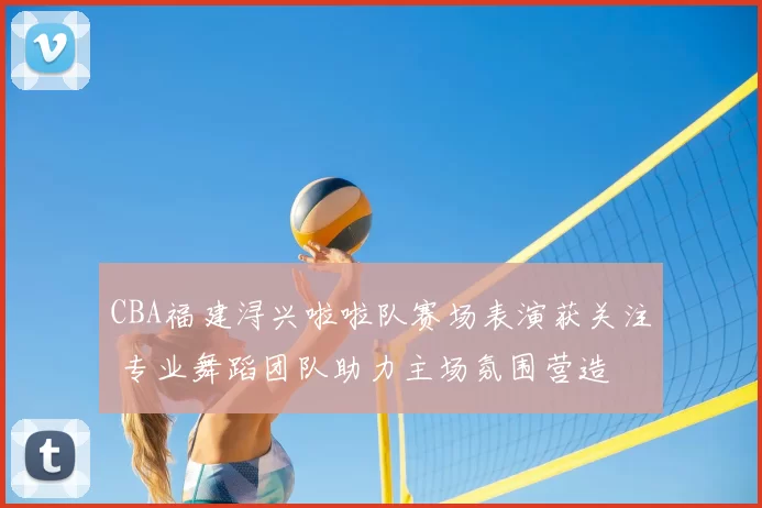 CBA福建浔兴啦啦队赛场表演获关注 专业舞蹈团队助力主场氛围营造