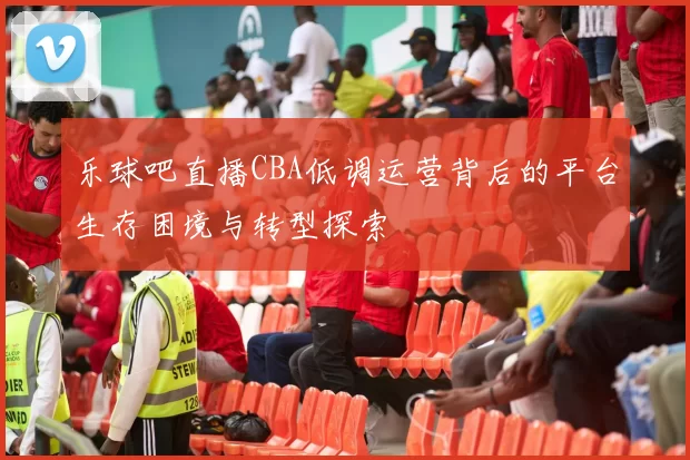 乐球吧直播CBA低调运营背后的平台生存困境与转型探索