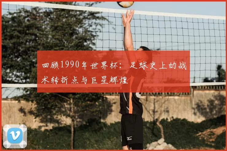 回顾1990年世界杯:足球史上的战术转折点与巨星辉煌
