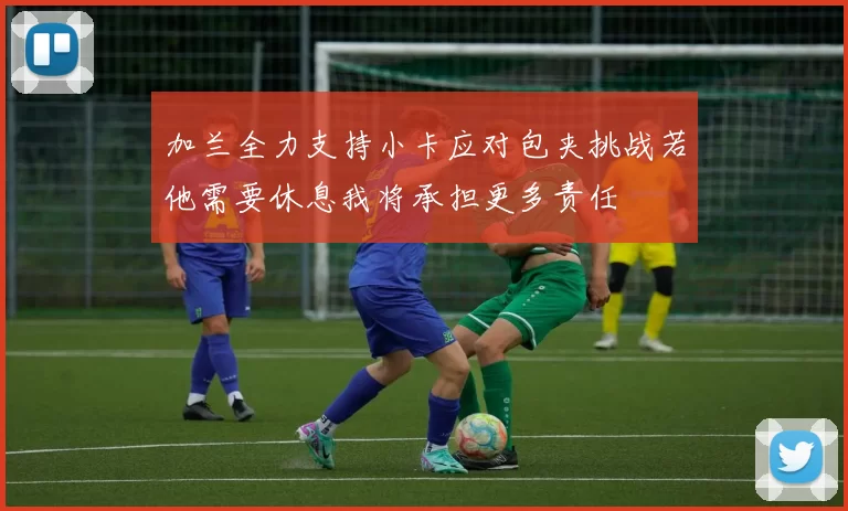 加兰全力支持小卡应对包夹挑战若他需要休息我将承担更多责任