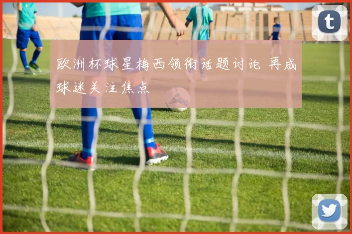 欧洲杯球星梅西领衔话题讨论 再成球迷关注焦点