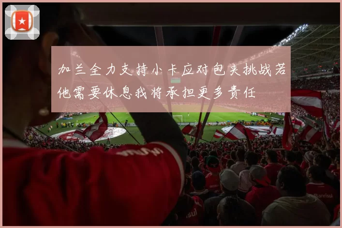 加兰全力支持小卡应对包夹挑战若他需要休息我将承担更多责任