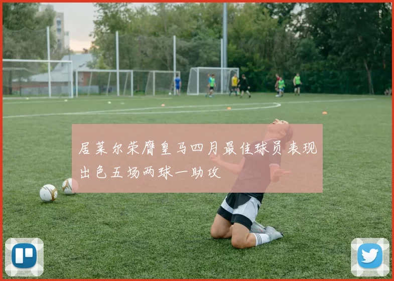 居莱尔荣膺皇马四月最佳球员表现出色五场两球一助攻
