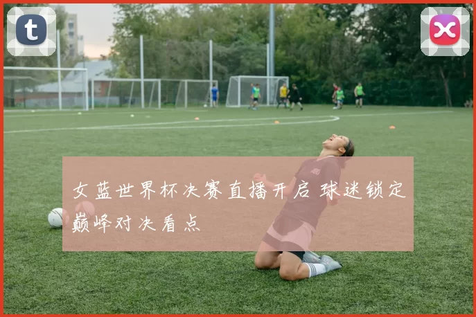 女蓝世界杯决赛直播开启 球迷锁定巅峰对决看点