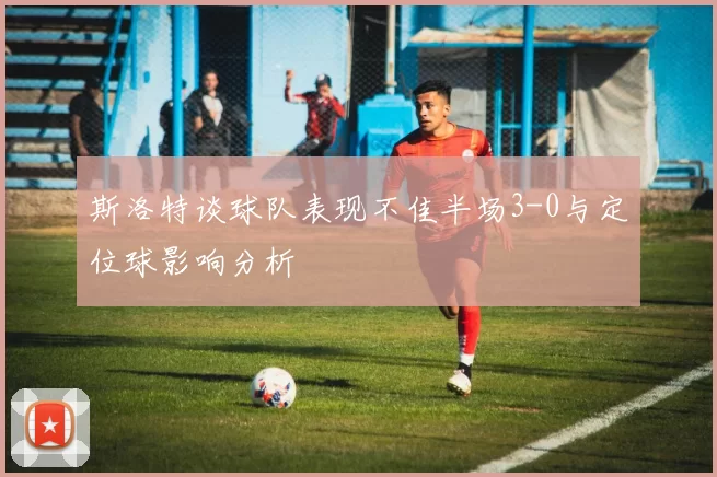 斯洛特谈球队表现不佳半场3-0与定位球影响分析