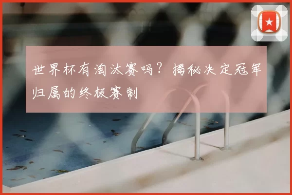 世界杯有淘汰赛吗？揭秘决定冠军归属的终极赛制