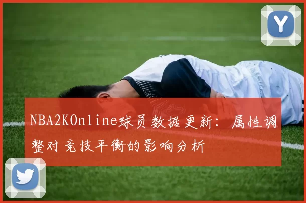 NBA2KOnline球员数据更新:属性调整对竞技平衡的影响分析