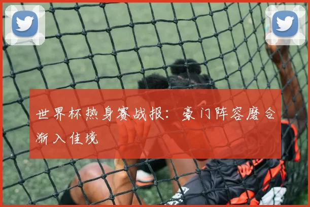 世界杯热身赛战报:豪门阵容磨合渐入佳境