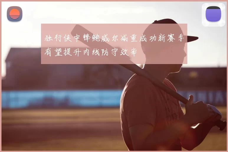 独行侠中锋鲍威尔减重成功新赛季有望提升内线防守效率