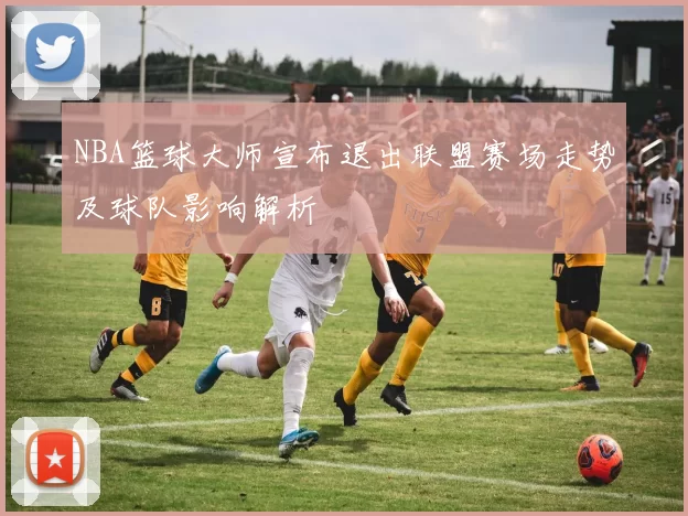 NBA篮球大师宣布退出联盟赛场走势及球队影响解析