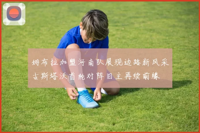 姆布拉加盟河南队展现边路新风采古斯塔沃首轮对阵旧主再续前缘