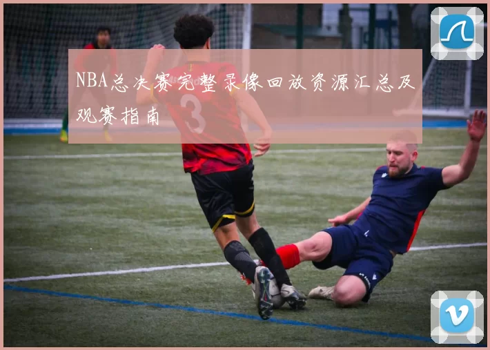 NBA总决赛完整录像回放资源汇总及观赛指南