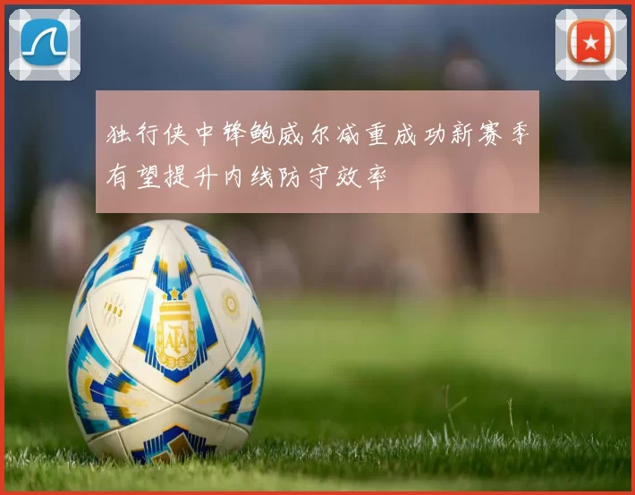 独行侠中锋鲍威尔减重成功新赛季有望提升内线防守效率