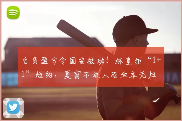 自负盈亏令国安被动!林皇拒“1+1”短约,夏窗不放人恐血本无归