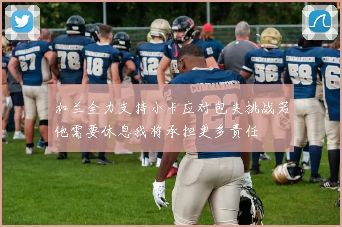加兰全力支持小卡应对包夹挑战若他需要休息我将承担更多责任