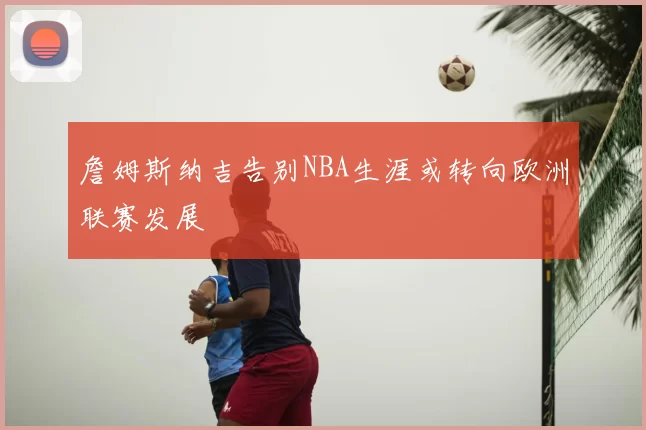 詹姆斯纳吉告别NBA生涯或转向欧洲联赛发展