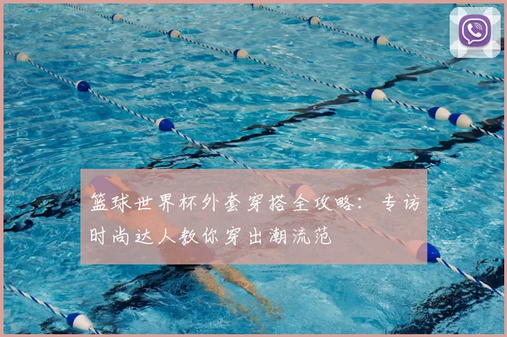 篮球世界杯外套穿搭全攻略:专访时尚达人教你穿出潮流范