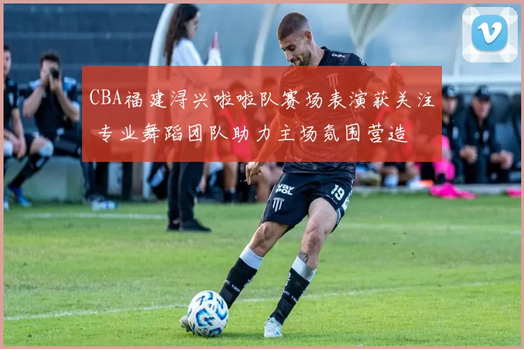 CBA福建浔兴啦啦队赛场表演获关注 专业舞蹈团队助力主场氛围营造
