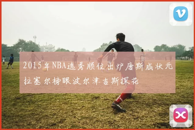 2015年NBA选秀顺位出炉唐斯成状元拉塞尔榜眼波尔津吉斯探花