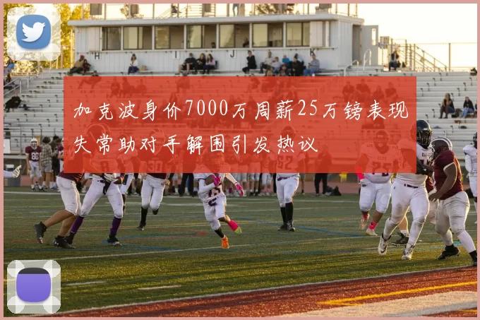 加克波身价7000万周薪25万镑表现失常助对手解围引发热议