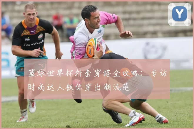 篮球世界杯外套穿搭全攻略：专访时尚达人教你穿出潮流范