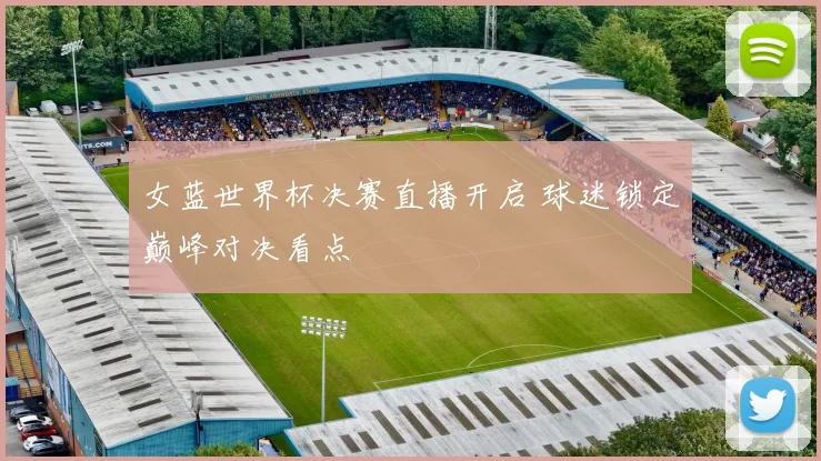 女蓝世界杯决赛直播开启 球迷锁定巅峰对决看点