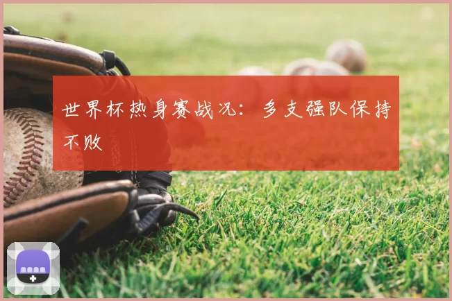 世界杯热身赛战况:多支强队保持不败