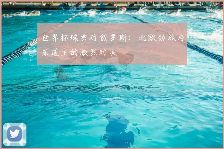 世界杯瑞典对俄罗斯:北欧劲旅与东道主的激烈对决