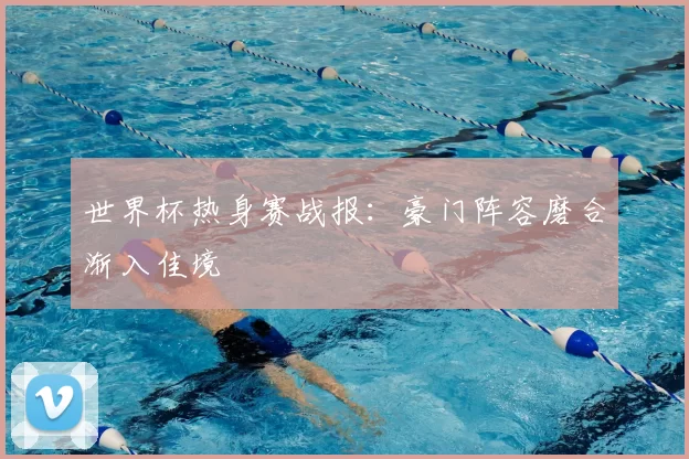 世界杯热身赛战报:豪门阵容磨合渐入佳境