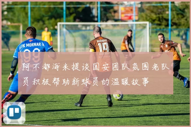 阿不都海米提谈国安团队氛围老队员积极帮助新球员的温暖故事