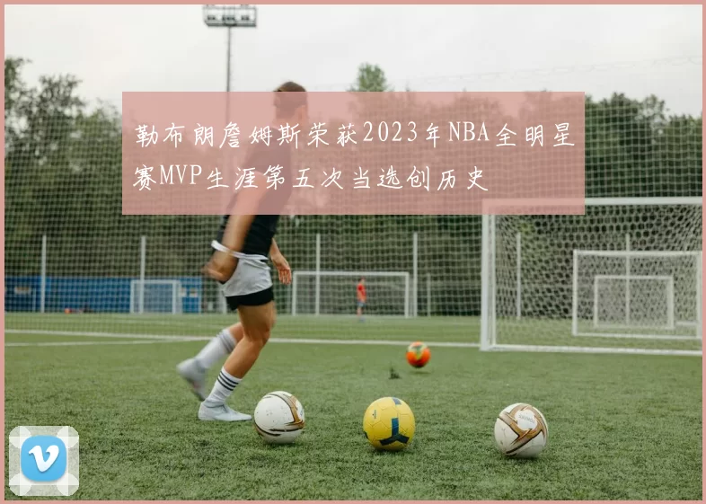 勒布朗詹姆斯荣获2023年NBA全明星赛MVP生涯第五次当选创历史