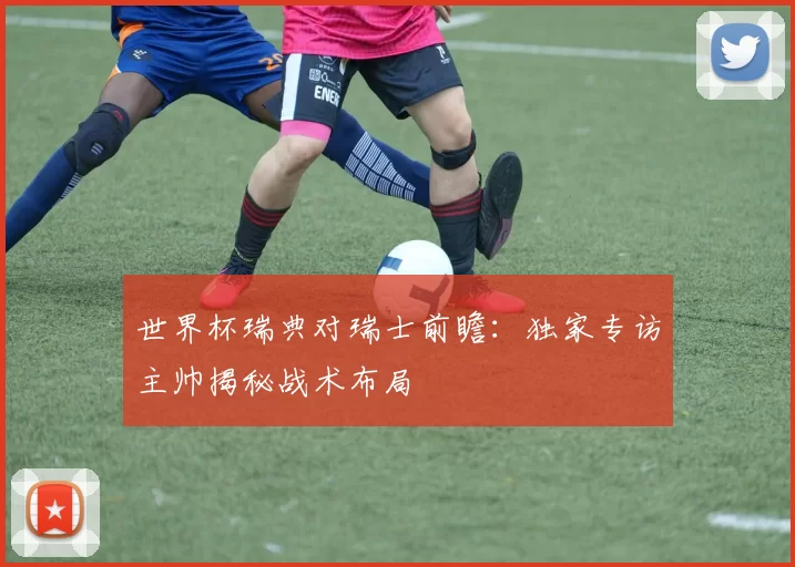 世界杯瑞典对瑞士前瞻：独家专访主帅揭秘战术布局