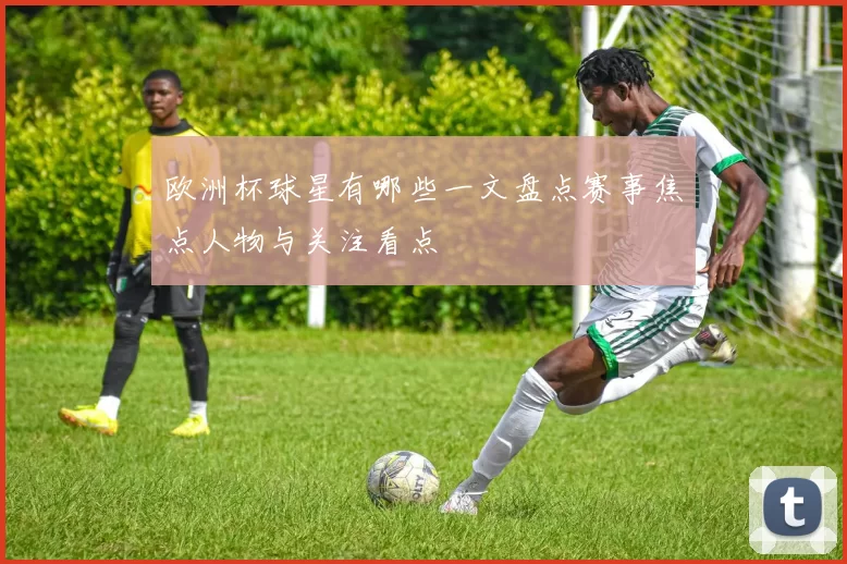 欧洲杯球星有哪些一文盘点赛事焦点人物与关注看点