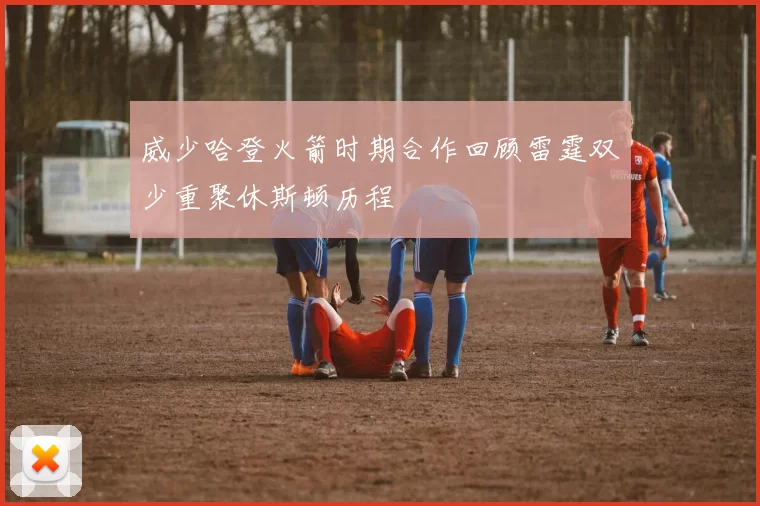威少哈登火箭时期合作回顾雷霆双少重聚休斯顿历程