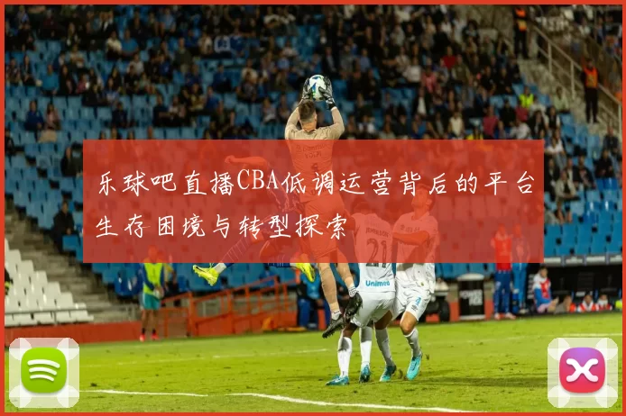 乐球吧直播CBA低调运营背后的平台生存困境与转型探索