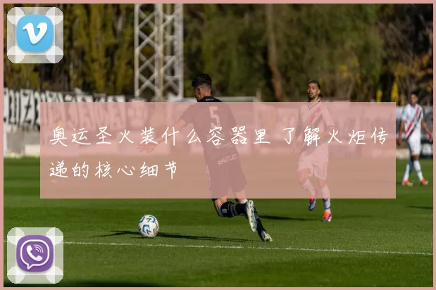 奥运圣火装什么容器里 了解火炬传递的核心细节